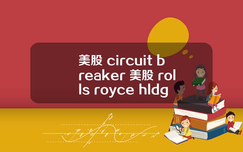 美股 circuit breaker 美股 rolls royce hldgs(rycey)